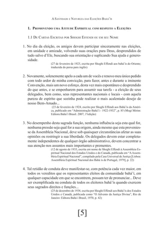 A Santidade e Natureza das Eleições Bahá’ís

1.	 Promovendo uma Atitude Espiritual com respeito a Eleições
1.1 De Cartas Escritas por Shoghi Effendi ou em seu Nome
1.	 No dia da eleição, os amigos devem participar sinceramente nas eleições,
em unidade e amizade, volvendo suas orações para Deus, desprendidos de
tudo salvo d’Ele, buscando sua orientação e suplicando Sua ajuda e generosidade.
(27 de fevereiro de 1923, escrita por Shoghi Effendi aos bahá’ís do Oriente;
traduzida do persa para inglês)

2.	 Novamente, solenemente apelo a cada um de vocês e renovo meu único pedido
com todo ardor de minha convicção, para fazer, antes e durante a iminente
Convenção, mais um novo esforço, desta vez mais espontâneo e desprendido
do que antes, e se empenharem para assumir sua tarefa - a eleição de seus
delegados, bem como, seus representantes nacionais e locais - com aquela
pureza de espírito que sozinha pode realizar o mais acalentado desejo de
nosso Bem-Amado...
	(23 de fevereiro de 1924, escrito por Shoghi Effendi aos Bahá’ís da América, publicado em “Administração Bahá’í - 1922-1932”, p. 85 (Mogi Mirim:
Editora Bahá’í Brasil. 2007, 1ªedição)

3.	 No desempenho desta sagrada função, nenhuma influência seja esta qual for,
nenhuma pressão seja qual for a sua origem, ainda mesmo que esta proveniesse da Assembleia Nacional, deve sob quaisquer circunstâncias afetar as suas
opiniões ou restringir a sua liberdade. Os delegados devem estar completamente independentes de qualquer órgão administrativo, devem concentrar a
sua atenção nos assuntos mais importantes e prementes.
(12 de agosto de 1933, escrita em nome de Shoghi Effendi à Assembleia Espiritual Nacional dos Estados Unidos e do Canadá, publicada em “A Assembleia Espiritual Nacional”, compilado pela Casa Universal de Justiça [Lisboa:
Assembleia Espiritual Nacional dos Bahá ís de Portugal, 1979], p. 22)

4.	 Tal retidão de conduta deve manifestar-se, com potência cada vez maior, em
todos os vereditos que os representantes eleitos da comunidade bahá’í, em
qualquer capacidade em que se encontrem, possam ter de pronunciar... Deve
ser exemplificada na conduta de todos os eleitores bahá’ís quando exercem
seus sagrados direitos e funções...
(25 de dezembro de 1938, escrita por Shoghi Effendi aos Bahá’ís dos Estados
Unidos e Canadá, publicada como “O Advento da Justiça Divina”, Rio de
Janeiro: Editora Bahá í Brasil, 1970, p. 42)

[5]

 