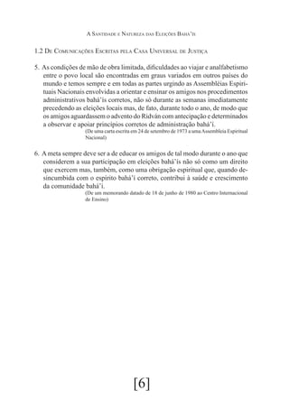 A Santidade e Natureza das Eleições Bahá’ís

1.2 De Comunicações Escritas pela Casa Universal de Justiça
5.	 As condições de mão de obra limitada, dificuldades ao viajar e analfabetismo
entre o povo local são encontradas em graus variados em outros países do
mundo e temos sempre e em todas as partes urgindo as Assembléias Espirituais Nacionais envolvidas a orientar e ensinar os amigos nos procedimentos
administrativos bahá’ís corretos, não só durante as semanas imediatamente
precedendo as eleições locais mas, de fato, durante todo o ano, de modo que
os amigos aguardassem o advento do Ridván com antecipação e determinados
a observar e apoiar princípios corretos de administração bahá’í.
(De uma carta escrita em 24 de setembro de 1973 a uma Assembleia Espiritual
Nacional)

6.	 A meta sempre deve ser a de educar os amigos de tal modo durante o ano que
considerem a sua participação em eleições bahá’ís não só como um direito
que exercem mas, também, como uma obrigação espiritual que, quando desincumbida com o espírito bahá’í correto, contribui à saúde e crescimento
da comunidade bahá’í.
(De um memorando datado de 18 de junho de 1980 ao Centro Internacional
de Ensino)

[6]

 