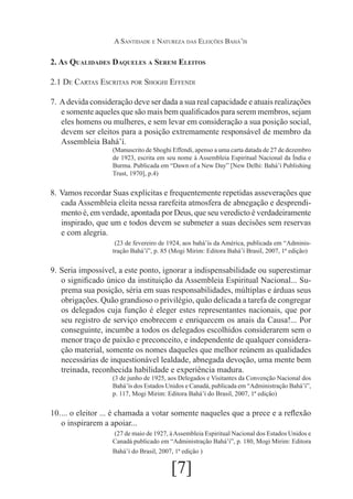 A Santidade e Natureza das Eleições Bahá’ís

2. As Qualidades Daqueles a Serem Eleitos
2.1 De Cartas Escritas por Shoghi Effendi
7.	 A devida consideração deve ser dada a sua real capacidade e atuais realizações
e somente aqueles que são mais bem qualificados para serem membros, sejam
eles homens ou mulheres, e sem levar em consideração a sua posição social,
devem ser eleitos para a posição extremamente responsável de membro da
Assembleia Bahá’í.
(Manuscrito de Shoghi Effendi, apenso a uma carta datada de 27 de dezembro
de 1923, escrita em seu nome à Assembleia Espiritual Nacional da Índia e
Burma. Publicada em “Dawn of a New Day” [New Delhi: Bahá’í Publishing
Trust, 1970], p.4)

8.	 Vamos recordar Suas explícitas e frequentemente repetidas asseverações que
cada Assembleia eleita nessa rarefeita atmosfera de abnegação e desprendimento é, em verdade, apontada por Deus, que seu veredicto é verdadeiramente
inspirado, que um e todos devem se submeter a suas decisões sem reservas
e com alegria.
	(23 de fevereiro de 1924, aos bahá’ís da América, publicada em “Administração Bahá’í”, p. 85 (Mogi Mirim: Editora Bahá’í Brasil, 2007, 1ª edição)

9.	 Seria impossível, a este ponto, ignorar a indispensabilidade ou superestimar
o significado único da instituição da Assembleia Espiritual Nacional... Suprema sua posição, séria em suas responsabilidades, múltiplas e árduas seus
obrigações. Quão grandioso o privilégio, quão delicada a tarefa de congregar
os delegados cuja função é eleger estes representantes nacionais, que por
seu registro de serviço enobrecem e enriquecem os anais da Causa!... Por
conseguinte, incumbe a todos os delegados escolhidos considerarem sem o
menor traço de paixão e preconceito, e independente de qualquer consideração material, somente os nomes daqueles que melhor reúnem as qualidades
necessárias de inquestionável lealdade, abnegada devoção, uma mente bem
treinada, reconhecida habilidade e experiência madura.
(3 de junho de 1925, aos Delegados e Visitantes da Convenção Nacional dos
Bahá’ís dos Estados Unidos e Canadá, publicada em “Administração Bahá’í”,
p. 117, Mogi Mirim: Editora Bahá’í do Brasil, 2007, 1ª edição)

10.	 o eleitor ... é chamada a votar somente naqueles que a prece e a reflexão
...
o inspirarem a apoiar...
	(27 de maio de 1927, à Assembleia Espiritual Nacional dos Estados Unidos e
Canadá publicado em “Administração Bahá’í”, p. 180, Mogi Mirim: Editora
Bahá’í do Brasil, 2007, 1ª edição )

[7]

 