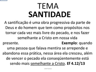 SANTIDADE
A santificação é uma obra progressiva da parte de
Deus e do homem que tem como propósitos nos
tornar cada vez mais livre do pecado, e nos fazer
semelhante a Cristo em nossa vida
presente. Exemplo: quando
uma pessoa que falava mentira se arrepende e
abandona essa prática, nessa área ela cresceu, além
de vencer o pecado ela conseqüentemente está
sendo mais semelhante a Cristo. Ef 4.12/13
SANTIDADE
TEMA
 