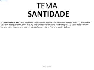 SANTIDADE
1) - Pela Palavra de Deus. Jesus assim orou: "Santifica-os na verdade; a tua palavra é a verdade" (Jo 17.17). A Palavra de
Deus tem efeito purificador, e lava (Ef 5.26). A Palavra de Deus tem efeito penetrante (Hb 4.12). Desse modo nenhuma
parte do crente (espírito, alma e corpo) foge ao alcance e ação da Palavra sondadora de Deus.
SANTIDADE
TEMA
 