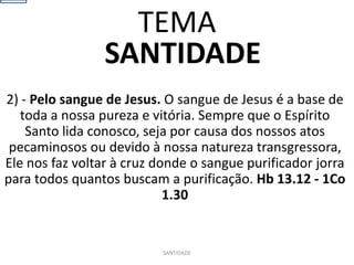 SANTIDADE
2) - Pelo sangue de Jesus. O sangue de Jesus é a base de
toda a nossa pureza e vitória. Sempre que o Espírito
Santo lida conosco, seja por causa dos nossos atos
pecaminosos ou devido à nossa natureza transgressora,
Ele nos faz voltar à cruz donde o sangue purificador jorra
para todos quantos buscam a purificação. Hb 13.12 - 1Co
1.30
SANTIDADE
TEMA
 