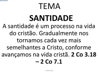 SANTIDADE
A santidade é um processo na vida
do cristão. Gradualmente nos
tornamos cada vez mais
semelhantes a Cristo, conforme
avançamos na vida cristã. 2 Co 3.18
– 2 Co 7.1
SANTIDADE
TEMA
 