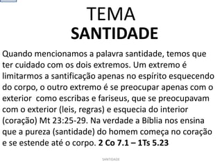 SANTIDADE
Quando mencionamos a palavra santidade, temos que
ter cuidado com os dois extremos. Um extremo é
limitarmos a santificação apenas no espírito esquecendo
do corpo, o outro extremo é se preocupar apenas com o
exterior como escribas e fariseus, que se preocupavam
com o exterior (leis, regras) e esquecia do interior
(coração) Mt 23:25-29. Na verdade a Bíblia nos ensina
que a pureza (santidade) do homem começa no coração
e se estende até o corpo. 2 Co 7.1 – 1Ts 5.23
SANTIDADE
TEMA
 