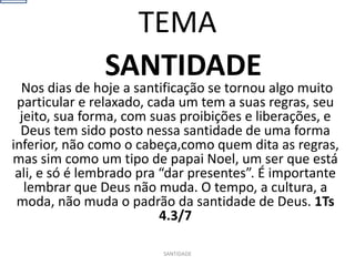 SANTIDADE
Nos dias de hoje a santificação se tornou algo muito
particular e relaxado, cada um tem a suas regras, seu
jeito, sua forma, com suas proibições e liberações, e
Deus tem sido posto nessa santidade de uma forma
inferior, não como o cabeça,como quem dita as regras,
mas sim como um tipo de papai Noel, um ser que está
ali, e só é lembrado pra “dar presentes”. É importante
lembrar que Deus não muda. O tempo, a cultura, a
moda, não muda o padrão da santidade de Deus. 1Ts
4.3/7
SANTIDADE
TEMA
 