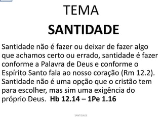 SANTIDADE
Santidade não é fazer ou deixar de fazer algo
que achamos certo ou errado, santidade é fazer
conforme a Palavra de Deus e conforme o
Espírito Santo fala ao nosso coração (Rm 12.2).
Santidade não é uma opção que o cristão tem
para escolher, mas sim uma exigência do
próprio Deus. Hb 12.14 – 1Pe 1.16
SANTIDADE
TEMA
 