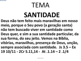 SANTIDADE
Deus não tem feito mais maravilhas em nosso
meio, porque o Seu povo (a geração santa)
não tem buscado viver em santidade como
Deus quer, e sim a sua santidade particular, da
sua forma, do seu jeito. Vemos na Bíblia,
vitórias, maravilhas, presença de Deus, unção,
sempre associada com santidade. Js 3.5 – Ex
19 10/11 - 2Cr 5.11,14 - At .1.14 – 2 .1/4
SANTIDADE
TEMA
 