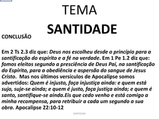 SANTIDADE
CONCLUSÃO
Em 2 Ts 2.3 diz que: Deus nos escolheu desde o princípio para a
santificação do espírito e a fé na verdade. Em 1 Pe 1.2 diz que:
fomos eleitos segundo a presciência de Deus Pai, na santificação
do Espírito, para a obediência e aspersão do sangue de Jesus
Cristo. Mas nos últimos versículos de Apocalipse somos
advertidos: Quem é injusto, faça injustiça ainda: e quem está
sujo, suje-se ainda; e quem é justo, faça justiça ainda; e quem é
santo, santifique-se ainda.Eis que cedo venho e está comigo a
minha recompensa, para retribuir a cada um segundo a sua
obra. Apocalipse 22:10-12
SANTIDADE
TEMA
 