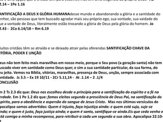 ão é uma opção que o cristão tem para escolher, mas sim uma exigência do próprio Deus. Hb
2.14 – 1Pe 1.16
ANTIFICAÇÃO A DEUS X GLÓRIA HUMANAdesse mundo e abandonando a glória e a santidade do
enhor, são pessoas que tem buscado agradar mais seu próprio ego, sua vontade, sua vaidade do
ue a vontade de Deus, literalmente estão trocando a glória de Deus pela glória do homem. Jo
2.43 - 2Co 6.14/18 – Rm 6.19
Muitos cristãos têm se atraído e se deixado atrair pelas oferendas SANTIFICAÇÃO CHAVE DA
ITÓRIA, PODER E UNÇÃO
eus não tem feito mais maravilhas em nosso meio, porque o Seu povo (a geração santa) não tem
uscado viver em santidade como Deus quer, e sim a sua santidade particular, da sua forma, do
eu jeito. Vemos na Bíblia, vitórias, maravilhas, presença de Deus, unção, sempre associada com
antidade. Js 3.5 – Ex 19 10/11 - 2Cr 5.11,14 - At .1.14 – 2 .1/4
ONCLUSÃO
m 2 Ts 2.3 diz que: Deus nos escolheu desde o princípio para a santificação do espírito e a fé na
erdade. Em 1 Pe 1.2 diz que: fomos eleitos segundo a presciência de Deus Pai, na santificação do
spírito, para a obediência e aspersão do sangue de Jesus Cristo. Mas nos últimos versículos de
pocalipse somos advertidos: Quem é injusto, faça injustiça ainda: e quem está sujo, suje-se
inda; e quem é justo, faça justiça ainda; e quem é santo, santifique-se ainda.Eis que cedo venho e
stá comigo a minha recompensa, para retribuir a cada um segundo a sua obra. Apocalipse 22:10-
SANTIDADE
 