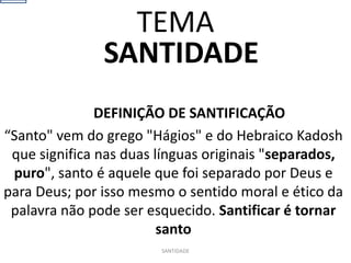 SANTIDADE
DEFINIÇÃO DE SANTIFICAÇÃO
“Santo" vem do grego "Hágios" e do Hebraico Kadosh
que significa nas duas línguas originais "separados,
puro", santo é aquele que foi separado por Deus e
para Deus; por isso mesmo o sentido moral e ético da
palavra não pode ser esquecido. Santificar é tornar
santo
SANTIDADE
TEMA
 