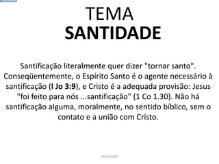 SANTIDADE
Santificação literalmente quer dizer "tornar santo".
Conseqüentemente, o Espírito Santo é o agente necessário à
santificação (I Jo 3:9), e Cristo é a adequada provisão: Jesus
"foi feito para nós ...santificação" (1 Co 1.30). Não há
santificação alguma, moralmente, no sentido bíblico, sem o
contato e a união com Cristo.
SANTIDADE
TEMA
 