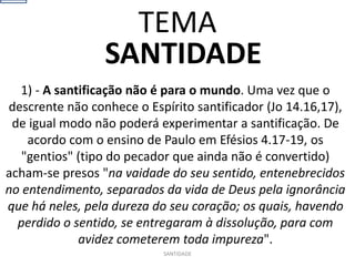 SANTIDADE
1) - A santificação não é para o mundo. Uma vez que o
descrente não conhece o Espírito santificador (Jo 14.16,17),
de igual modo não poderá experimentar a santificação. De
acordo com o ensino de Paulo em Efésios 4.17-19, os
"gentios" (tipo do pecador que ainda não é convertido)
acham-se presos "na vaidade do seu sentido, entenebrecidos
no entendimento, separados da vida de Deus pela ignorância
que há neles, pela dureza do seu coração; os quais, havendo
perdido o sentido, se entregaram à dissolução, para com
avidez cometerem toda impureza".
SANTIDADE
TEMA
 