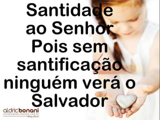 Santidade
ao Senhor
Pois sem
santificação
ninguém verá o
Salvador
 