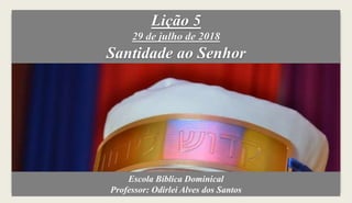 Lição 5
29 de julho de 2018
Santidade ao Senhor
Escola Bíblica Dominical
Professor: Odirlei Alves dos Santos
 