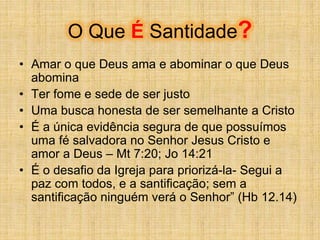 O Que É Santidade?
• Amar o que Deus ama e abominar o que Deus
abomina
• Ter fome e sede de ser justo
• Uma busca honesta de ser semelhante a Cristo
• É a única evidência segura de que possuímos
uma fé salvadora no Senhor Jesus Cristo e
amor a Deus – Mt 7:20; Jo 14:21
• É o desafio da Igreja para priorizá-la- Segui a
paz com todos, e a santificação; sem a
santificação ninguém verá o Senhor” (Hb 12.14)
 