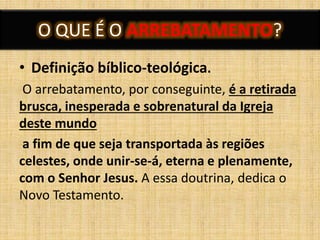 O QUE É O ARREBATAMENTO?
• Definição bíblico-teológica.
O arrebatamento, por conseguinte, é a retirada
brusca, inesperada e sobrenatural da Igreja
deste mundo
a fim de que seja transportada às regiões
celestes, onde unir-se-á, eterna e plenamente,
com o Senhor Jesus. A essa doutrina, dedica o
Novo Testamento.
 