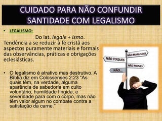 CUIDADO PARA NÃO CONFUNDIR
SANTIDADE COM LEGALISMO
• LEGALISMO:
Do lat. legale + ismo.
Tendência a se reduzir à fé cristã aos
aspectos puramente materiais e formais
das observâncias, práticas e obrigações
eclesiásticas.
• O legalismo é atrativo mas destrutivo. A
Bíblia diz em Colossenses 2:23 “As
quais têm, na verdade, alguma
aparência de sabedoria em culto
voluntário, humildade fingida, e
severidade para com o corpo, mas não
têm valor algum no combate contra a
satisfação da carne.”
 