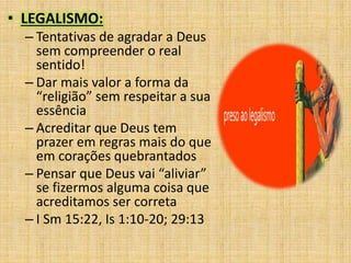 • LEGALISMO:
– Tentativas de agradar a Deus
sem compreender o real
sentido!
– Dar mais valor a forma da
“religião” sem respeitar a sua
essência
– Acreditar que Deus tem
prazer em regras mais do que
em corações quebrantados
– Pensar que Deus vai “aliviar”
se fizermos alguma coisa que
acreditamos ser correta
– I Sm 15:22, Is 1:10-20; 29:13
 