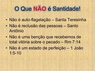 O Que NÃO é Santidade!
• Não é auto-flagelação – Santa Teresinha
• Não é reclusão das pessoas – Santo
Antônio
• Não é uma benção que recebemos de
total vitória sobre o pecado – Rm 7:14
• Não é um estado de perfeição – 1 João
1:5-10
 
