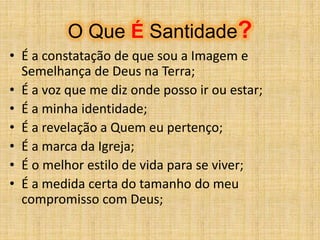 O Que É Santidade?
• É a constatação de que sou a Imagem e
Semelhança de Deus na Terra;
• É a voz que me diz onde posso ir ou estar;
• É a minha identidade;
• É a revelação a Quem eu pertenço;
• É a marca da Igreja;
• É o melhor estilo de vida para se viver;
• É a medida certa do tamanho do meu
compromisso com Deus;
 