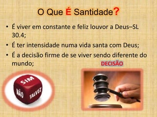 O Que É Santidade?
• É viver em constante e feliz louvor a Deus–SL
30.4;
• É ter intensidade numa vida santa com Deus;
• É a decisão firme de se viver sendo diferente do
mundo; DECISÃO
 