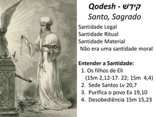 Qodesh - ‫ׁש‬ ֵ‫קיד‬
Santo, Sagrado
Santidade Legal
Santidade Ritual
Santidade Material
Não era uma santidade moral
Entender a Santidade:
1. Os filhos de Eli
(1Sm 2,12-17. 22; 1Sm 4,4)
2. Sede Santos Lv 20,7
3. Purifica o povo Ex 19,10
4. Desobediência 1Sm 15,23
 