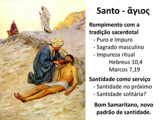 Santo - ἅγιος
Rompimento com a
tradição sacerdotal
- Puro e Impuro
- Sagrado masculino
- Impureza ritual
Hebreus 10,4
Marcos 7,19
Santidade como serviço
- Santidade no próximo
- Santidade solitária?
Bom Samaritano, novo
padrão de santidade.
 