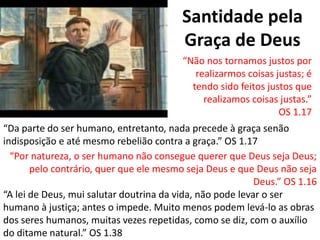 Santidade pela
Graça de Deus
“Não nos tornamos justos por
realizarmos coisas justas; é
tendo sido feitos justos que
realizamos coisas justas.”
OS 1.17
“Da parte do ser humano, entretanto, nada precede à graça senão
indisposição e até mesmo rebelião contra a graça.” OS 1.17
“Por natureza, o ser humano não consegue querer que Deus seja Deus;
pelo contrário, quer que ele mesmo seja Deus e que Deus não seja
Deus.” OS 1.16
“A lei de Deus, mui salutar doutrina da vida, não pode levar o ser
humano à justiça; antes o impede. Muito menos podem levá-lo as obras
dos seres humanos, muitas vezes repetidas, como se diz, com o auxílio
do ditame natural.” OS 1.38
 
