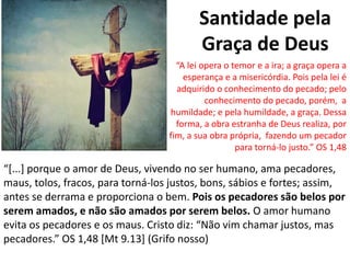 Santidade pela
Graça de Deus
“[...] porque o amor de Deus, vivendo no ser humano, ama pecadores,
maus, tolos, fracos, para torná-los justos, bons, sábios e fortes; assim,
antes se derrama e proporciona o bem. Pois os pecadores são belos por
serem amados, e não são amados por serem belos. O amor humano
evita os pecadores e os maus. Cristo diz: “Não vim chamar justos, mas
pecadores.” OS 1,48 [Mt 9.13] (Grifo nosso)
“A lei opera o temor e a ira; a graça opera a
esperança e a misericórdia. Pois pela lei é
adquirido o conhecimento do pecado; pelo
conhecimento do pecado, porém, a
humildade; e pela humildade, a graça. Dessa
forma, a obra estranha de Deus realiza, por
fim, a sua obra própria, fazendo um pecador
para torná-lo justo.” OS 1,48
 