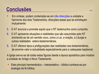 Conclusões Em síntese, podem contemplar-se em  três direcções  a unidade e harmonia dos dois Testamentos, direcções essas que se entrelaçam  mutuamente: O AT anuncia e promete aquilo que o NT testemunha como cumprido; O AT apresenta situações e realidades que são assumidas pelo NT enchendo-as de um sentido novo, como a Lei, a oração, a Liturgia e outras realidades  vetero-testamentárias. O AT oferece tipos e prefigurações das realidades neo-testamentárias, de enorme valor e actualidade especialmente para a catequese baptismal. A Igreja serviu-se de todas estas figuras desde a época apostólica para mostrar  a unidade do Antigo e Novo Testamento.  Este princípio hermenêutico – interpretativo – bíblico conhece-se por  analogia da fé bíblica.  