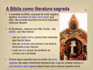 A Bíblia como literatura sagrada A santidade da Bíblia, expressa de modo negativo, significa  imunidade de todo o erro moral ; quer dizer, não se pode encontrar nos livros inspirados nada que repugne As Escrituras – dizemos com São Tomás – são  santas  – por três motivos: Embora alguns episódios que se contam nos  livros sagrados  não sejam moralmente irrepreensíveis, o que de verdade importa é o  juízo que faz o autor sagrado  desses factos sob o carisma inspirativo divino. pela sua  origem divina , porque foram inspiradas  pelo Espírito Santo; pelo seu  conteúdo , pois ensinam uma doutrina  moral santa e sem mancha; e pelo seu  fim , porque nos santificam ao  conduzir-nos à santidade 