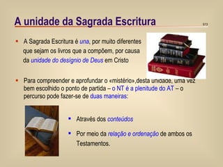 A unidade da Sagrada Escritura A Sagrada Escritura é  una , por muito diferentes que sejam os livros que a compõem, por causa  da  unidade do desígnio de Deus  em Cristo Para compreender e aprofundar o «mistério»,desta unidade, uma vez bem escolhido o ponto de partida –  o NT é a plenitude do AT  – o percurso pode fazer-se de  duas maneiras : Através   dos  conteúdos Por meio da  relação e ordenação  de ambos os Testamentos.  