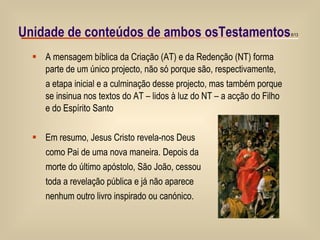 Unidade de conteúdos de ambos osTestamentos A mensagem bíblica da Criação (AT) e da Redenção (NT) forma parte de um único projecto, não só porque são, respectivamente,  a etapa inicial e a culminação desse projecto, mas também porque se insinua nos textos do AT – lidos à luz do NT – a acção do Filho e do Espírito Santo Em resumo, Jesus Cristo revela-nos Deus  como Pai de uma nova maneira. Depois da morte do último apóstolo, São João, cessou  toda a revelação pública e já não aparece nenhum outro livro inspirado ou canónico. 