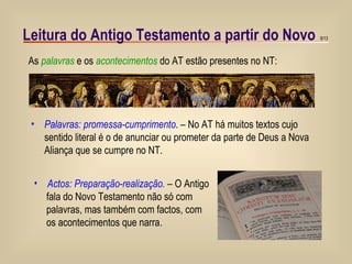 Leitura do Antigo Testamento a partir do Novo Palavras: promessa-cumprimento . – No AT há muitos textos cujo sentido literal é o de anunciar ou prometer da parte de Deus a Nova Aliança que se cumpre no NT. Actos: Preparação-realização.  – O Antigo fala do Novo Testamento não só com  palavras, mas também com factos, com os acontecimentos que narra.  As  palavras  e os  acontecimentos  do AT estão presentes no NT: 