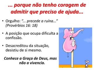 ... porque não tenho coragem de
admitir que preciso de ajuda...
• Orgulho: “... precede a ruína...”
(Provérbios 16: 18)
• A posição que ocupa dificulta a
confissão.
• Desacreditou da situação,
desistiu de si mesmo.
Conhece a Graça de Deus, mas
não a vivencia.
 