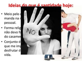 Ideias do que é santidade hoje:
• Meio pelo qual a igreja
manda na minha vida
pessoal.
• Forma religiosa de dizer que
não devo fazer sexo antes
do casamento.
• Conjunto de regras chatas
que me impedem de
desfrutar dos prazeres da
vida.
 