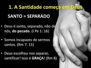 1. A Santidade começa em Deus
SANTO = SEPARADO
• Deus é santo, separado, não de
nós, do pecado. (I Pe 1: 16)
• Somos incapazes de sermos
santos. (Rm 7: 15)
• Deus escolheu nos separar,
santificar! Isso é GRAÇA! (Rm 8)
 