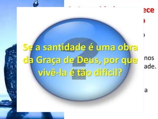 3. A santidade acontece
pelo Espírito Santo
• Somos templo, do Espírito
Santo (I Co 3: 16)
• A vida do Espírito em nós nos
capacita a viver em santidade.
(Rm 8)
• Se andarmos em Espírito, a
santidade será uma
consequência (Gl 5: 16)
Se a santidade é uma obra
da Graça de Deus, por que
vivê-la é tão difícil?
 