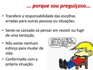 ... porque sou preguiçoso...
• Transfere a responsabilidade das escolhas
erradas para outras pessoas ou situações.
• Sente-se cansado só pensar em resistir ou fugir
de uma tentação.
• Não existe nenhum
esforço para mudar de
vida.
• Conformado com a
própria situação.
 
