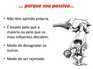 ... porque sou passivo...
• Não têm opinião própria.
• É levado pelo que a
maioria ou pelo que os
mais influentes decidem.
• Medo de desagradar os
outros.
• Medo de ser rejeitado
 