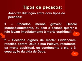 Tipos de pecados:Tipos de pecados:
João faz distinção entre dois tipos de
pecados:
2 – Pecados dignos de morte: Evidenciam
rebelião contra Deus e sua Palavra, resultante
da morte espiritual, ou conducente a ela, e à
separação da vida de Deus.
1 – Pecados menos graves: Ocorre
inconscientemente, ou sem a pessoa querer e
não levam imediatamente à morte espiritual;
?
?
 
