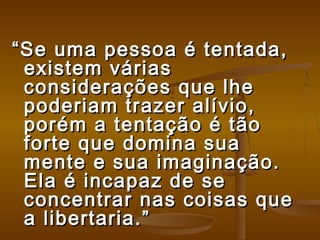 ““Se uma pessoa é tentada,Se uma pessoa é tentada,
existem váriasexistem várias
considerações que lheconsiderações que lhe
poderiam trazer alívio,poderiam trazer alívio,
porém a tentação é tãoporém a tentação é tão
forte que domina suaforte que domina sua
mente e sua imaginação.mente e sua imaginação.
Ela é incapaz de seEla é incapaz de se
concentrar nas coisas queconcentrar nas coisas que
a libertaria.”a libertaria.”
 