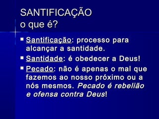 SANTIFICAÇÃOSANTIFICAÇÃO
o que é?o que é?
 SantificaçãoSantificação: processo para: processo para
alcançar a santidade.alcançar a santidade.
 SantidadeSantidade: é obedecer a Deus!: é obedecer a Deus!
 PecadoPecado: não é apenas o mal que: não é apenas o mal que
fazemos ao nosso próximo ou afazemos ao nosso próximo ou a
nós mesmos.nós mesmos. Pecado é rebeliãoPecado é rebelião
e ofensa contra Deuse ofensa contra Deus !!
 
