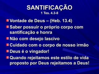 SANTIFICAÇÃOSANTIFICAÇÃO
1 Tes.1 Tes. 4.3-84.3-8
Vontade de Deus – (Heb. 13.4)Vontade de Deus – (Heb. 13.4)
Saber possuir o próprio corpo comSaber possuir o próprio corpo com
santificação e honrasantificação e honra
Não com desejo lascivoNão com desejo lascivo
Cuidado com o corpo de nosso irmãoCuidado com o corpo de nosso irmão
Deus é o vingador!Deus é o vingador!
Quando rejeitamos este estilo de vidaQuando rejeitamos este estilo de vida
proposto por Deus rejeitamos a Deus!proposto por Deus rejeitamos a Deus!
 