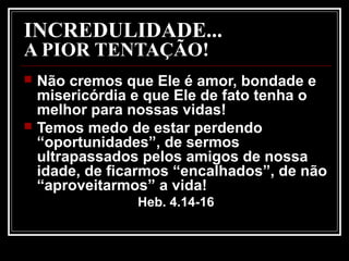 INCREDULIDADE...
A PIOR TENTAÇÃO!
 Não cremos que Ele é amor, bondade e
misericórdia e que Ele de fato tenha o
melhor para nossas vidas!
 Temos medo de estar perdendo
“oportunidades”, de sermos
ultrapassados pelos amigos de nossa
idade, de ficarmos “encalhados”, de não
“aproveitarmos” a vida!
Heb. 4.14-16
 