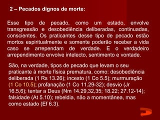 Esse tipo de pecado, como um estado, envolve
transgressão e desobediência deliberadas, continuadas,
conscientes. Os praticantes desse tipo de pecado estão
mortos espiritualmente e somente poderão receber a vida
caso se arrependam de verdade. E o verdadeiro
arrependimento envolve intelecto, sentimento e vontade.
São, na verdade, tipos de pecado que levam o seu
praticante à morte física prematura, como: desobediência
deliberada (1 Rs 13.26); incesto (1 Co 5.5); murmuração
(1 Co 10.5); profanação (1 Co 11.29-32); desvio (Jr
16.5,6); tentar a Deus (Nm 14.29,32,35; 18.22; 27.12-14);
falsidade (At 5.10); rebeldia, não a momentânea, mas
como estado (Ef 6.3).
2 – Pecados dignos de morte:
 