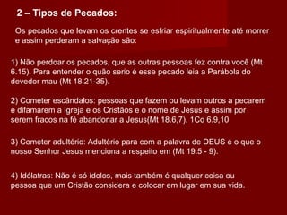 Os pecados que levam os crentes se esfriar espiritualmente até morrer
e assim perderam a salvação são:
1) Não perdoar os pecados, que as outras pessoas fez contra você (Mt
6.15). Para entender o quão serio é esse pecado leia a Parábola do
devedor mau (Mt 18.21-35).
2 – Tipos de Pecados:
2) Cometer escândalos: pessoas que fazem ou levam outros a pecarem
e difamarem a Igreja e os Cristãos e o nome de Jesus e assim por
serem fracos na fé abandonar a Jesus(Mt 18.6,7). 1Co 6.9,10
3) Cometer adultério: Adultério para com a palavra de DEUS é o que o
nosso Senhor Jesus menciona a respeito em (Mt 19.5 - 9).
4) Idólatras: Não é só ídolos, mais também é qualquer coisa ou
pessoa que um Cristão considera e colocar em lugar em sua vida.
 