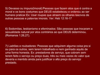 5) Devasso ou impuro(Imoral):Pessoas que fazem atos que é contra a
moral e os bons costumes que DEUS estabeleceu e ordenou ao ser
humano praticar.Ex: Usar roupas que atraem os olhares lascivos de
outras pessoas e palavras imorais. Ver: Heb 12:16-17
6) Sodomitas, lesbianismo e efeminados: São pessoas que trocaram a
sexualidade natural por atos contrários ao que DEUS determinou.
(Romanos 1:26,27).
7) Ladrões e roubadores: Pessoas que adquirem alguma coisa pra si
ou para os outros, sem terem trabalhado e nem ganhado aquilo de
uma forma honesta. Ex: prestadores de serviço, que cobram sem
terem feito o serviço ou preço duas, três ou mais vezes do valor que
deveria e mentido ainda para justificar o alto preço do serviço
prestado.
 