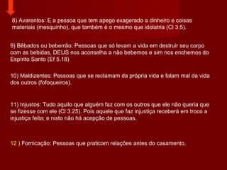 8) Avarentos: E a pessoa que tem apego exagerado a dinheiro e coisas
materiais (mesquinho), que também é o mesmo que idolatria (Cl 3:5).
9) Bêbados ou beberrão: Pessoas que só levam a vida em destruir seu corpo
com as bebidas, DEUS nos aconselha a não bebemos e sim nos enchemos do
Espírito Santo (Ef 5.18)
10) Maldizentes: Pessoas que se reclamam da própria vida e falam mal da vida
dos outros (fofoqueiros).
11) Injustos: Tudo aquilo que alguém faz com os outros que ele não queria que
se fizesse com ele (Cl 3.25). Pois aquele que faz injustiça receberá em troco a
injustiça feita; e nisto não há acepção de pessoas.
12 ) Fornicação: Pessoas que praticam relações antes do casamento.
 
