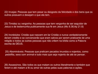 22) Invejas: Pessoas que tem pesar ou desgosto da felicidade e dos bens que os
outros possuem e desejam o que ela tem.
23) Timidez ou vergonha: As pessoas que tem vergonha de ser seguidor de
Jesus e de testemunha publicamente sua fé em Jesus (Mc 8.38;Ap 21.8)
24) Incrédulos: Cristão que nascem em lar Cristão e nunca verdadeiramente
deram credito e se convencerão que eram salvos por serem praticante de uma
religião e todos as outras pessoas que não crêem na bíblia como a Palavra
escrita de DEUS.
25) Abomináveis: Pessoas que praticam pecados imundos e nojentos, como:
pedofilia, sexo com animal e tudo mais que seja nojento de até se pensar.
26) Assassinos. São todos os que matam os outros literalmente e também que
ferem e até matam a fé ou amor de outras pelas suas palavras e ações.
 